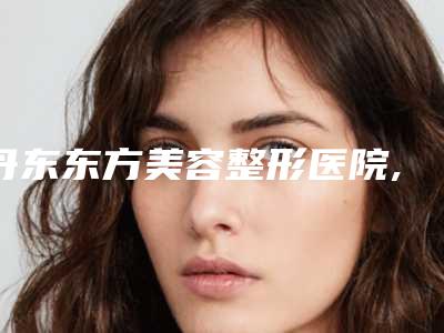 丹东东方美容整形医院,丹东富雅华医医疗美容机构告诉你哪家好且实惠