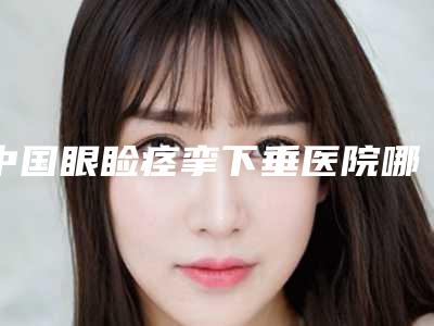中国眼睑痉挛下垂医院哪家好:眼睑痉挛下垂医院综合实力前50佳综合横评