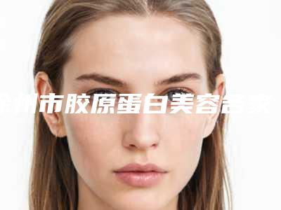 徐州市胶原蛋白美容各家实力全面测评(徐州市胶原蛋白美容整形医院)